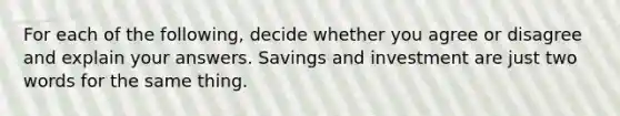 For each of the​ following, decide whether you agree or disagree and explain your answers. Savings and investment are just two words for the same thing.