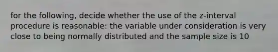 for the following, decide whether the use of the z-interval procedure is reasonable: the variable under consideration is very close to being normally distributed and the sample size is 10