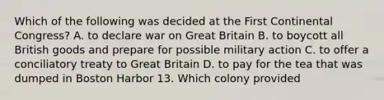 Which of the following was decided at the First Continental Congress? A. to declare war on Great Britain B. to boycott all British goods and prepare for possible military action C. to offer a conciliatory treaty to Great Britain D. to pay for the tea that was dumped in Boston Harbor 13. Which colony provided