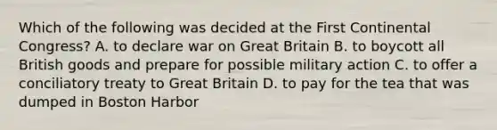 Which of the following was decided at the First Continental Congress? A. to declare war on Great Britain B. to boycott all British goods and prepare for possible military action C. to offer a conciliatory treaty to Great Britain D. to pay for the tea that was dumped in Boston Harbor