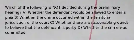 Which of the following is NOT decided during the preliminary hearing? A) Whether the defendant would be allowed to enter a plea B) Whether the crime occurred within the territorial jurisdiction of the court C) Whether there are reasonable grounds to believe that the defendant is guilty D) Whether the crime was committed