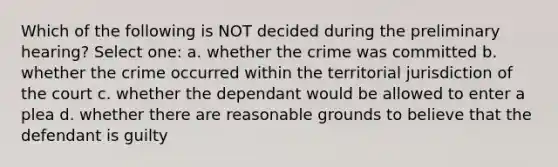 Which of the following is NOT decided during the preliminary hearing? Select one: a. whether the crime was committed b. whether the crime occurred within the territorial jurisdiction of the court c. whether the dependant would be allowed to enter a plea d. whether there are reasonable grounds to believe that the defendant is guilty