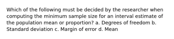 Which of the following must be decided by the researcher when computing the minimum sample size for an interval estimate of the population mean or proportion? a. Degrees of freedom b. Standard deviation c. Margin of error d. Mean