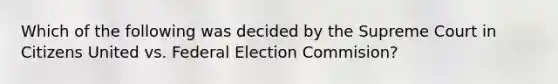 Which of the following was decided by the Supreme Court in Citizens United vs. Federal Election Commision?