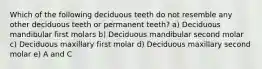 Which of the following deciduous teeth do not resemble any other deciduous teeth or permanent teeth? a) Deciduous mandibular first molars b) Deciduous mandibular second molar c) Deciduous maxillary first molar d) Deciduous maxillary second molar e) A and C