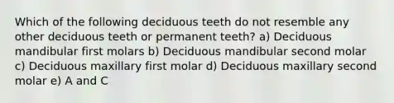 Which of the following deciduous teeth do not resemble any other deciduous teeth or permanent teeth? a) Deciduous mandibular first molars b) Deciduous mandibular second molar c) Deciduous maxillary first molar d) Deciduous maxillary second molar e) A and C