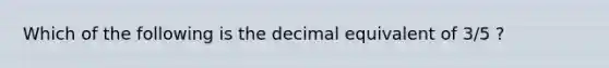 Which of the following is the decimal equivalent of 3/5 ?