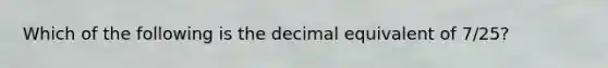 Which of the following is the decimal equivalent of 7/25?