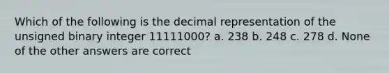 Which of the following is the decimal representation of the unsigned binary integer 11111000? a. 238 b. 248 c. 278 d. None of the other answers are correct