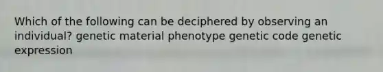 Which of the following can be deciphered by observing an individual? genetic material phenotype genetic code genetic expression