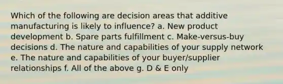 Which of the following are decision areas that additive manufacturing is likely to influence? a. New product development b. Spare parts fulfillment c. Make-versus-buy decisions d. The nature and capabilities of your supply network e. The nature and capabilities of your buyer/supplier relationships f. All of the above g. D & E only