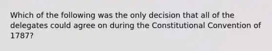 Which of the following was the only decision that all of the delegates could agree on during the Constitutional Convention of 1787?