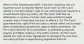 Which of the following was NOT a decision issued by the U.S. Supreme Court during the Warren Court era? (A) The Court upheld a married couple's right to use contraceptives based on a constitutional right to privacy. (B) The Court held that all defendants in serious criminal cases were entitled to legal counsel, even if they were too poor to afford it. (C) The Court guaranteed the right of the accused to remain silent and to enjoy other constitutional protections against self-incrimination. (D) The Court cited the First Amendment in prohibiting required prayers and Bible reading in the public schools. (E) The Court upheld the right of state legislatures to disregard the one-man, one-vote principle in apportioning legislative districts.