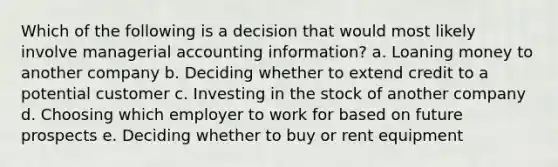 Which of the following is a decision that would most likely involve managerial accounting information? a. Loaning money to another company b. Deciding whether to extend credit to a potential customer c. Investing in the stock of another company d. Choosing which employer to work for based on future prospects e. Deciding whether to buy or rent equipment