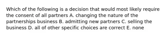 Which of the following is a decision that would most likely require the consent of all partners A. changing the nature of the partnerships business B. admitting new partners C. selling the business D. all of other specific choices are correct E. none