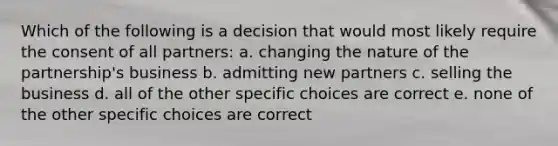 Which of the following is a decision that would most likely require the consent of all partners: a. changing the nature of the partnership's business b. admitting new partners c. selling the business d. all of the other specific choices are correct e. none of the other specific choices are correct