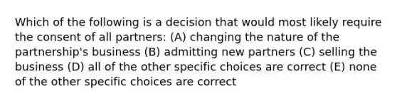 Which of the following is a decision that would most likely require the consent of all partners: (A) changing the nature of the partnership's business (B) admitting new partners (C) selling the business (D) all of the other specific choices are correct (E) none of the other specific choices are correct