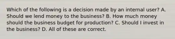 Which of the following is a decision made by an internal user? A. Should we lend money to the business? B. How much money should the business budget for production? C. Should I invest in the business? D. All of these are correct.