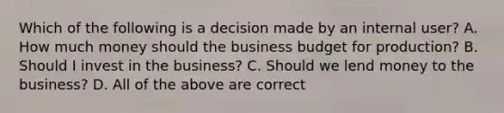 Which of the following is a decision made by an internal​ user? A. How much money should the business budget for​ production? B. Should I invest in the​ business? C. Should we lend money to the​ business? D. All of the above are correct