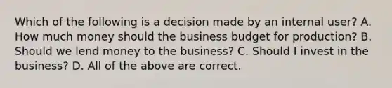 Which of the following is a decision made by an internal​ user? A. How much money should the business budget for​ production? B. Should we lend money to the​ business? C. Should I invest in the​ business? D. All of the above are correct.