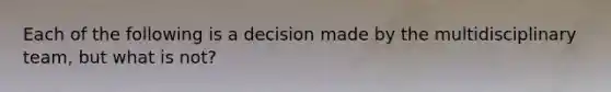 Each of the following is a decision made by the multidisciplinary team, but what is not?