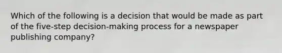 Which of the following is a decision that would be made as part of the five-step decision-making process for a newspaper publishing company?