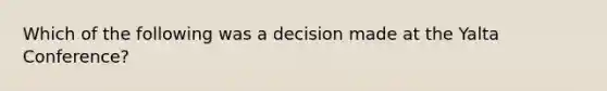 Which of the following was a decision made at the Yalta Conference?