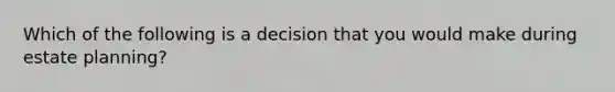 Which of the following is a decision that you would make during estate planning?