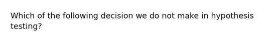 Which of the following decision we do not make in hypothesis testing?