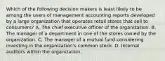 Which of the following decision makers is least likely to be among the users of management accounting reports developed by a large organization that operates retail stores that sell to consumers? A. The chief executive officer of the organization. B. The manager of a department in one of the stores owned by the organization. C. The manager of a mutual fund considering investing in the organization's common stock. D. Internal auditors within the organization.