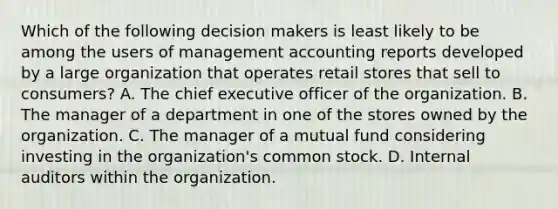 Which of the following decision makers is least likely to be among the users of management accounting reports developed by a large organization that operates retail stores that sell to consumers? A. The chief executive officer of the organization. B. The manager of a department in one of the stores owned by the organization. C. The manager of a mutual fund considering investing in the organization's common stock. D. Internal auditors within the organization.