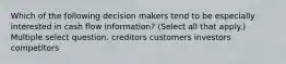 Which of the following decision makers tend to be especially interested in cash flow information? (Select all that apply.) Multiple select question. creditors customers investors competitors