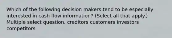 Which of the following decision makers tend to be especially interested in cash flow information? (Select all that apply.) Multiple select question. creditors customers investors competitors