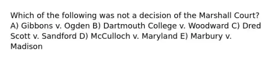 Which of the following was not a decision of the Marshall Court? A) Gibbons v. Ogden B) Dartmouth College v. Woodward C) Dred Scott v. Sandford D) McCulloch v. Maryland E) Marbury v. Madison