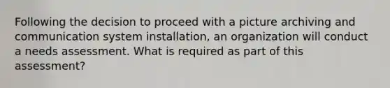 Following the decision to proceed with a picture archiving and communication system installation, an organization will conduct a needs assessment. What is required as part of this assessment?