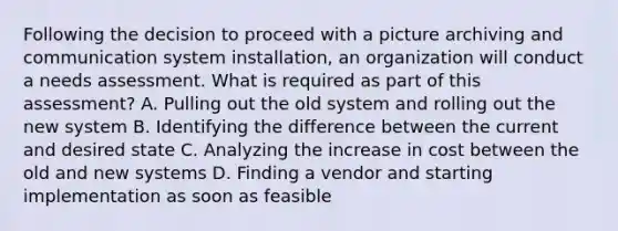 Following the decision to proceed with a picture archiving and communication system installation, an organization will conduct a needs assessment. What is required as part of this assessment? A. Pulling out the old system and rolling out the new system B. Identifying the difference between the current and desired state C. Analyzing the increase in cost between the old and new systems D. Finding a vendor and starting implementation as soon as feasible