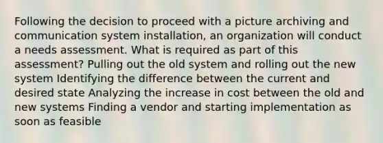 Following the decision to proceed with a picture archiving and communication system installation, an organization will conduct a needs assessment. What is required as part of this assessment? Pulling out the old system and rolling out the new system Identifying the difference between the current and desired state Analyzing the increase in cost between the old and new systems Finding a vendor and starting implementation as soon as feasible