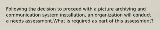 Following the decision to proceed with a picture archiving and communication system installation, an organization will conduct a needs assessment.What is required as part of this assessment?