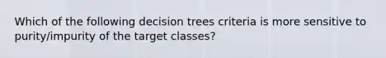 Which of the following decision trees criteria is more sensitive to purity/impurity of the target classes?