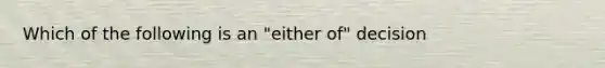 Which of the following is an "either of" decision