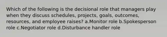 Which of the following is the decisional role that managers play when they discuss schedules, projects, goals, outcomes, resources, and employee raises? a.Monitor role b.Spokesperson role c.Negotiator role d.Disturbance handler role