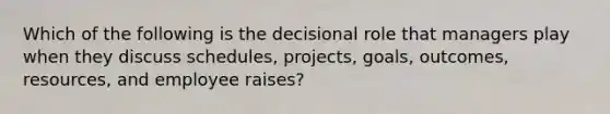 Which of the following is the decisional role that managers play when they discuss schedules, projects, goals, outcomes, resources, and employee raises?