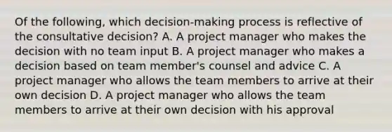 Of the following, which decision-making process is reflective of the consultative decision? A. A project manager who makes the decision with no team input B. A project manager who makes a decision based on team member's counsel and advice C. A project manager who allows the team members to arrive at their own decision D. A project manager who allows the team members to arrive at their own decision with his approval