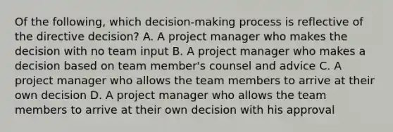 Of the following, which decision-making process is reflective of the directive decision? A. A project manager who makes the decision with no team input B. A project manager who makes a decision based on team member's counsel and advice C. A project manager who allows the team members to arrive at their own decision D. A project manager who allows the team members to arrive at their own decision with his approval