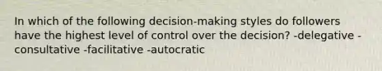 In which of the following decision-making styles do followers have the highest level of control over the decision? -delegative -consultative -facilitative -autocratic