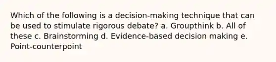 Which of the following is a decision-making technique that can be used to stimulate rigorous debate? a. Groupthink b. All of these c. Brainstorming d. Evidence-based decision making e. Point-counterpoint