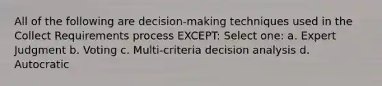 All of the following are decision-making techniques used in the Collect Requirements process EXCEPT: Select one: a. Expert Judgment b. Voting c. Multi-criteria decision analysis d. Autocratic