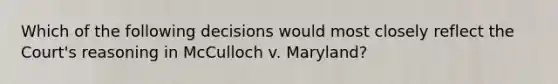 Which of the following decisions would most closely reflect the Court's reasoning in McCulloch v. Maryland?