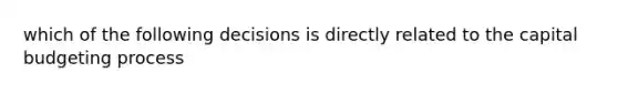 which of the following decisions is directly related to the capital budgeting process