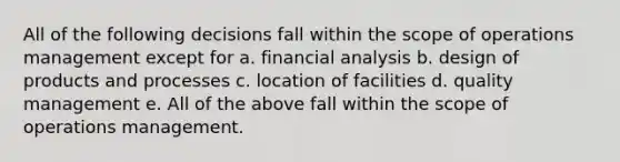 All of the following decisions fall within the scope of operations management except for a. financial analysis b. design of products and processes c. location of facilities d. quality management e. All of the above fall within the scope of operations management.